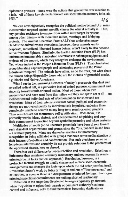 diplomatic pressure — these were the actions that ground the war machine to ahalt. Allof these key elements forever vanished into the memory hole, ala 19847 e ‘We can now objectively recognize the political motive behind U.S. mass incarceration targeted against specific classes for what it actually is. Thus, any genuine resistance to empire from within must target it prisons — among other things — with more than rallies, meetings, and lobbying protests. The Animal Liberation Front (ALF) has undertaken many clandestine animal rescue operations, however, these animals unlike desperate, radicalized, liberated human beings, aren’tlkely to also become active freedom fighters. Similarly, the Earth Liberation Front (ELF) has undertaken inmumerable clandestine operations to sabotage equipment and projects of the empire, which they recognize endanger the environment. Yet, where indeed is the People Liberation Front (PLF) ? That clandestine ‘group liberating captured people and sabotaging projects of the Prison Industrial Complex? The animals have ales, as do the trees, but what about the human beings?Especially those who are the victims of genocidal tactics, e.g. blacks and Native Americans. ‘What I see in the remaining elements of today’s grassroots dissident and so-called radical lef, is a pervasive lack of united purpose, commitment and Sinerity toward result-oriented action. Most of those whom I’ve encountered and have read from this milicu — if they are apt to act at all —are inclined toward individual acts of rebellion put on for show and ot revolution. Most of their interests towards social, political and cconomic change are motivated purcly by individualistic impulses, rendering them completely unable to commit to any long-term result-oriented projects. Their searches are for momentary self-gratfication. With them, it is primarily words, ideas, thetoric and intellectualized nit picking and very Jitle commitment to proctice beyond symbolic posturing and token gestures. ‘Multitudes of youth (of no uncertain potential) have been drawn toward such dissident organizations and groups since the 70’s, but drift in and back out without purpose. Many are drawn by searches for momentary recognition in being affliated with groups that have some meia attention or their images of rebellion and confrontation. But such cynicisms serve no long-term interests and certainly do not provide solutions to the problems of the oppressed classes, here or abroad. “There is a vast difference between rebellion and revolution. Rebellion is little more than resistance — sually reactionary and not necessarily result- oriented (i.., it lacks tactical approach.) Revolution, however, protracted tactical strugele to totally change and replace socio-economic ‘arrangements and changes the logic upon which the old order justified tself. Revolution doesn’t work by folks drifting in and out of the movement” and collectives, as soon as there is a disagroement or injured feclings. Such ego- oriented superficial commitments are nothing short of reactionary. Rebellion is the stage that disoricnted teenagers typically go through when they claim to reject their parents or dominant authority’s culture, control and influence, oy to find themselves becoming duplicates or